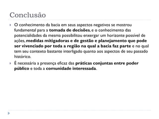 Conclusão
 O conhecimento da bacia em seus aspectos negativos se mostrou
fundamental para a tomada de decisões, e o conhecimento das
potencialidades da mesma possibilitou enxergar um horizonte possível de
ações, medidas mitigadoras e de gestão e planejamento que pode
ser vivenciado por toda a região na qual a bacia faz parte e no qual
tem seu contexto bastante interligado quanto aos aspectos de seu passado
histórico.
 É necessária a presença eficaz das práticas conjuntas entre poder
público e toda a comunidade interessada.
 