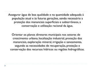 Assegurar água de boa qualidade e na quantidade adequada à
população atual e às futuras gerações, sendo necessário a
proteção dos mananciais superficiais e subterrâneos, a
conservação e utilização racional da água.
Orientar os planos diretores municipais nos setores de
crescimento urbano, localização industrial, proteção dos
mananciais, exploração mineral, irrigação e saneamento,
segundo as necessidades de recuperação, proteção e
conservação dos recursos hídricos ou regiões hidrográficas.
 