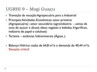 UGRHI 9 – Mogi Guaçu
 Transição da vocação Agropecuária para a Industrial
 Principais Atividades Econômicas: setor primário
(Agropecuária) ; setor secundário (agroindústria - usinas de
cana de açúcar e álcool, óleos vegetais e bebidas, frigoríficos,
indústria de papel e celulose)
 Turismo – estâncias hidrominerais (Águas..)
 Balanço Hídrico: vazão de 64,8 m³/s e demanda de 40,44 m³/s.
Situação crítica!
 