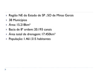  Região NE do Estado de SP ; SO de Minas Gerais
 38 Municípios
 Área: 15.218km²
 Bacia de 8ª ordem: 20.193 canais
 Área total de drenagem: 17.450km²
 População: 1.461.515 habitantes
 
