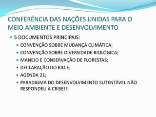CONFERÊNCIA DAS NAÇÕES UNIDAS PARA O
MEIO AMBIENTE E DESENVOLVIMENTO
 5 DOCUMENTOS PRINCIPAIS:
    CONVENÇÃO SOBRE MUDANÇA CLIMÁTICA;
    CONVENÇÃO SOBRE DIVERSIDADE BIOLÓGICA;
    MANEJO E CONSERVAÇÃO DE FLORESTAS;
    DECLARAÇÃO DO RIO E;
    AGENDA 21;
    PARADIGMA DO DESENVOLVIMENTO SUTENTÁVEL NÃO
     RESPONDEU À CRISE!!!
 