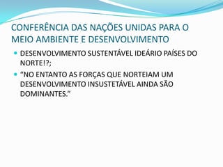 CONFERÊNCIA DAS NAÇÕES UNIDAS PARA O
MEIO AMBIENTE E DESENVOLVIMENTO
 DESENVOLVIMENTO SUSTENTÁVEL IDEÁRIO PAÍSES DO
  NORTE!?;
 “NO ENTANTO AS FORÇAS QUE NORTEIAM UM
  DESENVOLVIMENTO INSUSTETÁVEL AINDA SÃO
  DOMINANTES.”
 