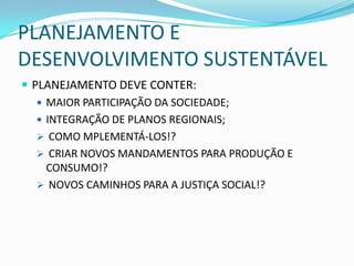 PLANEJAMENTO E
DESENVOLVIMENTO SUSTENTÁVEL
 PLANEJAMENTO DEVE CONTER:
    MAIOR PARTICIPAÇÃO DA SOCIEDADE;
    INTEGRAÇÃO DE PLANOS REGIONAIS;
    COMO MPLEMENTÁ-LOS!?
    CRIAR NOVOS MANDAMENTOS PARA PRODUÇÃO E
     CONSUMO!?
    NOVOS CAMINHOS PARA A JUSTIÇA SOCIAL!?
 