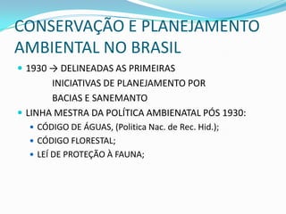 CONSERVAÇÃO E PLANEJAMENTO
AMBIENTAL NO BRASIL
 1930 → DELINEADAS AS PRIMEIRAS
       INICIATIVAS DE PLANEJAMENTO POR
       BACIAS E SANEMANTO
 LINHA MESTRA DA POLÍTICA AMBIENATAL PÓS 1930:
   CÓDIGO DE ÁGUAS, (Politica Nac. de Rec. Hid.);
   CÓDIGO FLORESTAL;
   LEÍ DE PROTEÇÃO À FAUNA;
 
