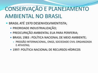 CONSERVAÇÃO E PLANEJAMENTO
AMBIENTAL NO BRASIL
 BRASIL ATÉ 1970 DESENVOLVIMENTISTA;
    PRIORIDADE INDUSTRIALIZAÇÃO;
    PREOCUPAÇÃO AMBIENTAL EUA PARA PERIFERIA;
    BRASIL 1983 : POLÍTICA NACIONAL DE MEIO AMBIENTE;
       PRESSÃO INTERNACIONAL, ONGS, SOCIEDADE CIVIL ORGANIZADA
        E ATIVISTAS;
   1997: POLÍTICA NACIONAL DE RECURSOS HÍDRICOS
 
