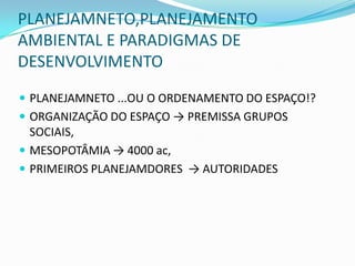 PLANEJAMNETO,PLANEJAMENTO
AMBIENTAL E PARADIGMAS DE
DESENVOLVIMENTO
 PLANEJAMNETO ...OU O ORDENAMENTO DO ESPAÇO!?
 ORGANIZAÇÃO DO ESPAÇO → PREMISSA GRUPOS
  SOCIAIS,
 MESOPOTÂMIA → 4000 ac,
 PRIMEIROS PLANEJAMDORES → AUTORIDADES
 