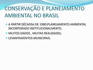 CONSERVAÇÃO E PLANEJAMENTO
AMBIENTAL NO BRASIL
 A PARTIR DÉCADSA DE 1980:PLANEJAMENTO AMBIENTAL
  INCORPORADO INSTITUCIONALMENTE;
 MUITOS DADOS , MUITAS REALIDADES,
 LEVANTAMENTOS MUNICIPAIS.
 