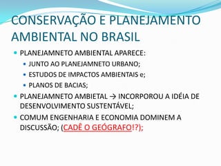 CONSERVAÇÃO E PLANEJAMENTO
AMBIENTAL NO BRASIL
 PLANEJAMNETO AMBIENTAL APARECE:
    JUNTO AO PLANEJAMNETO URBANO;
    ESTUDOS DE IMPACTOS AMBIENTAIS e;
    PLANOS DE BACIAS;
 PLANEJAMNETO AMBIETAL → INCORPOROU A IDÉIA DE
  DESENVOLVIMENTO SUSTENTÁVEL;
 COMUM ENGENHARIA E ECONOMIA DOMINEM A
  DISCUSSÃO; (CADÊ O GEÓGRAFO!?);
 