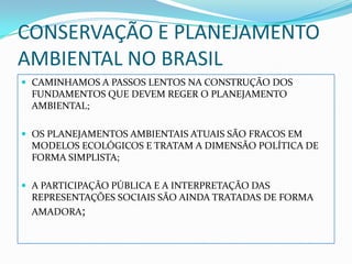 CONSERVAÇÃO E PLANEJAMENTO
AMBIENTAL NO BRASIL
 CAMINHAMOS A PASSOS LENTOS NA CONSTRUÇÃO DOS
 FUNDAMENTOS QUE DEVEM REGER O PLANEJAMENTO
 AMBIENTAL;

 OS PLANEJAMENTOS AMBIENTAIS ATUAIS SÃO FRACOS EM
 MODELOS ECOLÓGICOS E TRATAM A DIMENSÃO POLÍTICA DE
 FORMA SIMPLISTA;

 A PARTICIPAÇÃO PÚBLICA E A INTERPRETAÇÃO DAS
 REPRESENTAÇÕES SOCIAIS SÃO AINDA TRATADAS DE FORMA
 AMADORA;
 