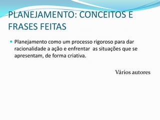 PLANEJAMENTO: CONCEITOS E
FRASES FEITAS
 Planejamento como um processo rigoroso para dar
 racionalidade a ação e enfrentar as situações que se
 apresentam, de forma criativa.

                                           Vários autores
 