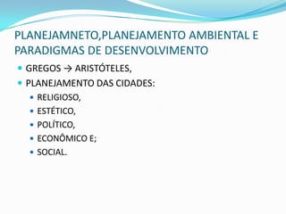 PLANEJAMNETO,PLANEJAMENTO AMBIENTAL E
PARADIGMAS DE DESENVOLVIMENTO
 GREGOS → ARISTÓTELES,
 PLANEJAMENTO DAS CIDADES:
    RELIGIOSO,
    ESTÉTICO,
    POLÍTICO,
    ECONÔMICO E;
    SOCIAL.
 