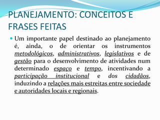 PLANEJAMENTO: CONCEITOS E
FRASES FEITAS
 Um importante papel destinado ao planejamento
  é, ainda, 0 de orientar os instrumentos
  metodológicos, administrativos, legislativos e de
  gestão para 0 desenvolvimento de atividades num
 determinado espaço e tempo, incentivando a
 participação institucional e dos cidadãos,
 induzindo a relações mais estreitas entre sociedade
 e autoridades locais e regionais.
 