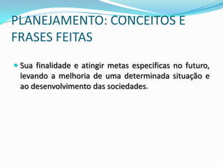 PLANEJAMENTO: CONCEITOS E
FRASES FEITAS
 Sua finalidade e atingir metas especificas no futuro,
  levando a melhoria de uma determinada situação e
  ao desenvolvimento das sociedades.
 