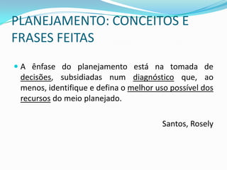 PLANEJAMENTO: CONCEITOS E
FRASES FEITAS
 A ênfase do planejamento está na tomada de
  decisões, subsidiadas num diagnóstico que, ao
  menos, identifique e defina o melhor uso possível dos
 recursos do meio planejado.

                                        Santos, Rosely
 