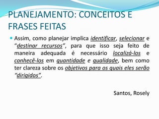 PLANEJAMENTO: CONCEITOS E
FRASES FEITAS
 Assim, como planejar implica identificar, selecionar e
  “destinar recursos”, para que isso seja feito de
  maneira adequada é necessário localizá-los e
  conhecê-los em quantidade e qualidade, bem como
 ter clareza sobre os objetivos para os quais eles serão
 “dirigidos”.

                                         Santos, Rosely
 