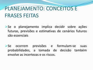 PLANEJAMENTO: CONCEITOS E
FRASES FEITAS
Se o planejamento implica decidir sobre ações
 futuras, previsões e estimativas de cenários futuros
 são essenciais

Se   ocorrem previsões e formulam-se suas
 probabilidades, a tomada de decisão também
 envolve as incertezas e os riscos.
 