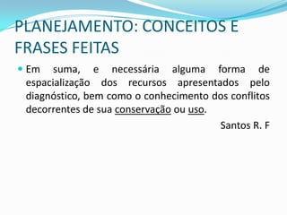 PLANEJAMENTO: CONCEITOS E
FRASES FEITAS
 Em suma, e necessária alguma forma de
  espacialização dos recursos apresentados pelo
  diagnóstico, bem como o conhecimento dos conflitos
  decorrentes de sua conservação ou uso.
                                         Santos R. F
 