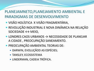 PLANEJAMNETO,PLANEJAMENTO AMBIENTAL E
PARADIGMAS DE DESENVOLVIMENTO
 VISÃO HOLÍSTICA X VISÃO FRAGMENTÁRIA,
 REVOLUÇÃO INDUSTRIAL E NOVA DINÂMICA NA RELAÇÃO
  SOCIEDADE ↔ MEIO,
 LONDRES CAOS URBANOS → NECESSIDADE DE PLANEJAR
  A CIDADE , PREOCUPAÇÃO SANEAMENTO.
 PREOCUPAÇÃO AMBIENTAL TEORIAS DE:
   DARWIN, EVOLUÇÃOD AS ESPÉCIES;
   TANSLEY, ECOSSISTEMA
   LINDERMAN, CADEIA TRÓFICA.
 