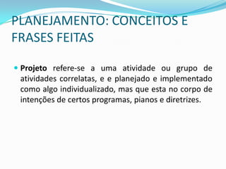 PLANEJAMENTO: CONCEITOS E
FRASES FEITAS

 Projeto refere-se a uma atividade ou grupo de
  atividades correlatas, e e planejado e implementado
  como algo individualizado, mas que esta no corpo de
  intenções de certos programas, pianos e diretrizes.
 