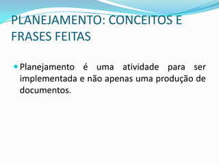 PLANEJAMENTO: CONCEITOS E
FRASES FEITAS

 Planejamento é uma atividade para ser
 implementada e não apenas uma produção de
 documentos.
 