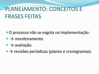 PLANEJAMENTO: CONCEITOS E
FRASES FEITAS

 O processo não se esgota na implementação:
 → monitoramento
 → avaliação
 → revisões periódicas (planos e cronogramas).
 