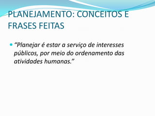 PLANEJAMENTO: CONCEITOS E
FRASES FEITAS
 “Planejar é estar a serviço de interesses
 públicos, por meio do ordenamento das
 atividades humanas.”
 