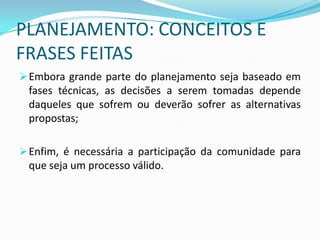 PLANEJAMENTO: CONCEITOS E
FRASES FEITAS
 Embora grande parte do planejamento seja baseado em
 fases técnicas, as decisões a serem tomadas depende
 daqueles que sofrem ou deverão sofrer as alternativas
 propostas;

 Enfim, é necessária a participação da comunidade para
 que seja um processo válido.
 