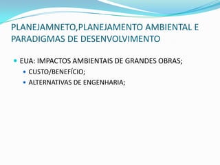 PLANEJAMNETO,PLANEJAMENTO AMBIENTAL E
PARADIGMAS DE DESENVOLVIMENTO

 EUA: IMPACTOS AMBIENTAIS DE GRANDES OBRAS;
    CUSTO/BENEFÍCIO;
    ALTERNATIVAS DE ENGENHARIA;
 