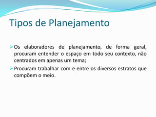 Tipos de Planejamento

 Os elaboradores de planejamento, de forma geral,
  procuram entender o espaço em todo seu contexto, não
  centrados em apenas um tema;
 Procuram trabalhar com e entre os diversos estratos que
  compõem o meio.
 