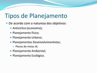 Tipos de Planejamento
 De acordo com a natureza dos objetivos:
    Anticíclico (economia);
    Planejamento físico;
    Planejamento Urbano;
    Planejamentos Desenvolvimentistas;
       Planos de metas JK;
   Planejamento Ambiental;
   Planejamento Ecológico.
 