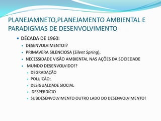 PLANEJAMNETO,PLANEJAMENTO AMBIENTAL E
PARADIGMAS DE DESENVOLVIMENTO
   DÉCADA DE 1960:
      DESENVOLVIMENTO!?
      PRIMAVERA SILENCIOSA (Silent Spring),
      NECESSIDADE VISÃO AMBIENTAL NAS AÇÕES DA SOCIEDADE
      MUNDO DESENVOLVIDO!?
        DEGRADAÇÃO

        POLUIÇÃO;

        DESIGUALDADE SIOCIAL

        DESPERDÍCIO

        SUBDESENVOLVIMENTO OUTRO LADO DO DESENVOLVIMENTO!
 
