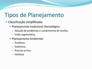 Tipos de Planejamento
 Classificação simplificada:
    Planejamento tradicional /tecnológico:
        Solução de problemas e cumprimento de tarefas;
        Visão segmentária;
    Planejamento Ambiental:
        Preditivo;
        Sistêmico;
        Prioriza os fins;
        Holístico
 