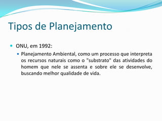 Tipos de Planejamento
 ONU, em 1992:
   Planejamento Ambiental, como um processo que interpreta
    os recursos naturais como o "substrato" das atividades do
    homem que nele se assenta e sobre ele se desenvolve,
    buscando melhor qualidade de vida.
 