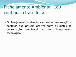 Planejamento Ambiental ...ou
continua a frase feita
 O planejamento ambiental vem como uma solução a
 conflitos que possam ocorrer entre as metas da
 conservação ambiental e do planejamento
 tecnológico.
 