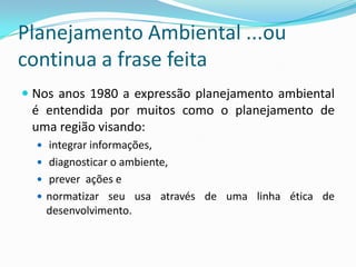 Planejamento Ambiental ...ou
continua a frase feita
 Nos anos 1980 a expressão planejamento ambiental
  é entendida por muitos como o planejamento de
  uma região visando:
   integrar informações,
   diagnosticar o ambiente,
   prever ações e
   normatizar seu usa através de uma linha ética de
   desenvolvimento.
 