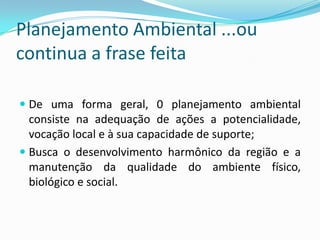 Planejamento Ambiental ...ou
continua a frase feita

 De uma forma geral, 0 planejamento ambiental
  consiste na adequação de ações a potencialidade,
  vocação local e à sua capacidade de suporte;
 Busca o desenvolvimento harmônico da região e a
 manutenção da qualidade do ambiente físico,
 biológico e social.
 