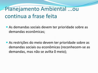 Planejamento Ambiental ...ou
continua a frase feita
 As demandas sociais devem ter prioridade sobre as
  demandas econômicas;

 As restrições do meio devem ter prioridade sobre as
  demandas sociais ou econômicas (reconhecem-se as
  demandas, mas não se avilta 0 meio);
 