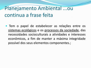 Planejamento Ambiental ...ou
continua a frase feita
 Tem o papel de estabelecer as relações entre os
 sistemas ecológicos e os processos da sociedade, das
 necessidades socioculturais a atividades e interesses
 econômicos, a fim de manter a máxima integridade
 possível dos seus elementos componentes.;
 