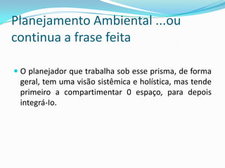 Planejamento Ambiental ...ou
continua a frase feita

 O planejador que trabalha sob esse prisma, de forma
 geral, tem uma visão sistêmica e holística, mas tende
 primeiro a compartimentar 0 espaço, para depois
 integrá-Io.
 
