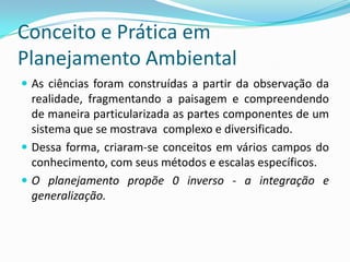 Conceito e Prática em
Planejamento Ambiental
 As ciências foram construídas a partir da observação da
  realidade, fragmentando a paisagem e compreendendo
  de maneira particularizada as partes componentes de um
  sistema que se mostrava complexo e diversificado.
 Dessa forma, criaram-se conceitos em vários campos do
  conhecimento, com seus métodos e escalas específicos.
 O planejamento propõe 0 inverso - a integração e
  generalização.
 