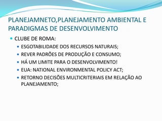 PLANEJAMNETO,PLANEJAMENTO AMBIENTAL E
PARADIGMAS DE DESENVOLVIMENTO
 CLUBE DE ROMA:
    ESGOTABILIDADE DOS RECURSOS NATURAIS;
    REVER PADRÕES DE PRODUÇÃO E CONSUMO;
    HÁ UM LIMITE PARA O DESENVOLVIMENTO!
    EUA: NATIONAL ENVIRONMENTAL POLICY ACT;
    RETORNO DECISÕES MULTICRITERIAIS EM RELAÇÃO AO
     PLANEJAMENTO;
 