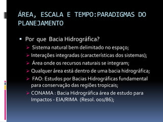 ÁREA, ESCALA E TEMPO:PARADIGMAS DO
PLANEJAMENTO

 Por que Bacia Hidrográfica?
   Sistema natural bem delimitado no espaço;
   Interações integradas (características dos sistemas);
   Área onde os recursos naturais se integram;
   Qualquer área está dentro de uma bacia hidrográfica;
   FAO: Estudos por Bacias Hidrográficas fundamental
    para conservação das regiões tropicais;
   CONAMA : Bacia Hidrográfica área de estudo para
    Impactos - EIA/RIMA (Resol. 001/86);
 
