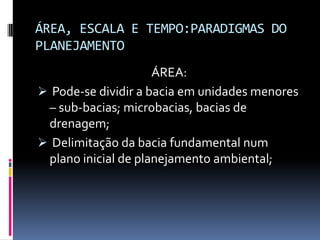 ÁREA, ESCALA E TEMPO:PARADIGMAS DO
PLANEJAMENTO
                     ÁREA:
 Pode-se dividir a bacia em unidades menores
 – sub-bacias; microbacias, bacias de
 drenagem;
 Delimitação da bacia fundamental num
 plano inicial de planejamento ambiental;
 