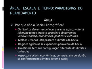 ÁREA, ESCALA E TEMPO:PARADIGMAS DO
PLANEJAMENTO
                     ÁREA:
 Por que não a Bacia Hidrográfica?
   Os técnicos devem reconhecer que esse espaço natural
    há muito tempo inexiste quando se observam as
    variáveis sociais, econômicas, políticas e culturais.
   Malhas urbanas ultrapassam os limites da bacia;
   Regiões agrícolas se expandem para além da bacia;
   Um Bioma tem sua configuração diferente dos limites
    da bacia;
   Aspectos sociais, econômicos, culturais, em geral, não
    se conformam nos limites de uma bacia;
 