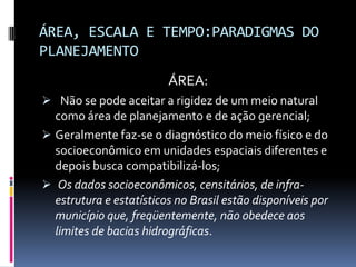 ÁREA, ESCALA E TEMPO:PARADIGMAS DO
PLANEJAMENTO
                         ÁREA:
 Não se pode aceitar a rigidez de um meio natural
  como área de planejamento e de ação gerencial;
 Geralmente faz-se o diagnóstico do meio físico e do
  socioeconômico em unidades espaciais diferentes e
  depois busca compatibilizá-los;
 Os dados socioeconômicos, censitários, de infra-
  estrutura e estatísticos no Brasil estão disponíveis por
  município que, freqüentemente, não obedece aos
  limites de bacias hidrográficas.
 
