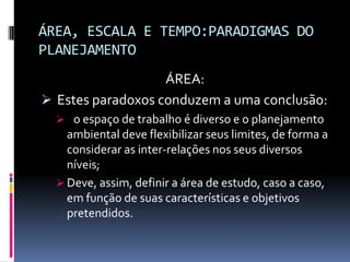 ÁREA, ESCALA E TEMPO:PARADIGMAS DO
PLANEJAMENTO
                   ÁREA:
 Estes paradoxos conduzem a uma conclusão:
   o espaço de trabalho é diverso e o planejamento
    ambiental deve flexibilizar seus limites, de forma a
    considerar as inter-relações nos seus diversos
    níveis;
   Deve, assim, definir a área de estudo, caso a caso,
    em função de suas características e objetivos
    pretendidos.
 