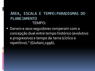 ÁREA, ESCALA E TEMPO:PARADIGMAS DO
  PLANEJAMENTO
                 TEMPO:
 Darwin e seus seguidores romperam com a
  concepção dual entre tempo histórico (evolutivo
  e progressivo) e tempo da terra (cíclico e
  repetitivo).” (Giuliani,1996).
 