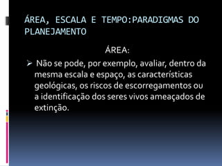 ÁREA, ESCALA E TEMPO:PARADIGMAS DO
PLANEJAMENTO
                    ÁREA:
 Não se pode, por exemplo, avaliar, dentro da
 mesma escala e espaço, as características
 geológicas, os riscos de escorregamentos ou
 a identificação dos seres vivos ameaçados de
 extinção.
 
