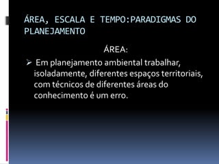 ÁREA, ESCALA E TEMPO:PARADIGMAS DO
PLANEJAMENTO
                   ÁREA:
 Em planejamento ambiental trabalhar,
 isoladamente, diferentes espaços territoriais,
 com técnicos de diferentes áreas do
 conhecimento é um erro.
 