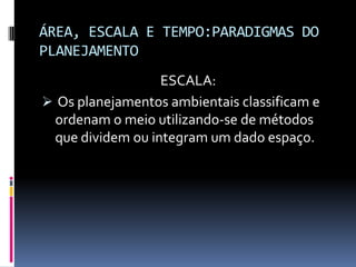 ÁREA, ESCALA E TEMPO:PARADIGMAS DO
PLANEJAMENTO
                  ESCALA:
 Os planejamentos ambientais classificam e
 ordenam o meio utilizando-se de métodos
 que dividem ou integram um dado espaço.
 